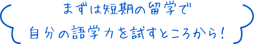 まずは短期の留学で自分の語学力を試すところから！