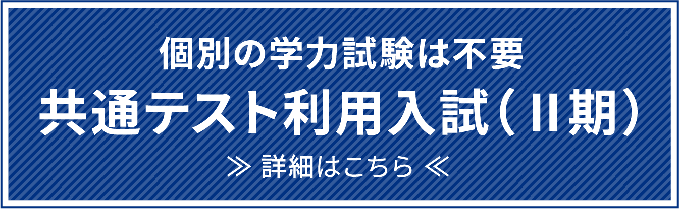 個別の学力試験は不要 共通テスト利用入試（Ⅱ期） ≫ 詳細はこちら ≪ 