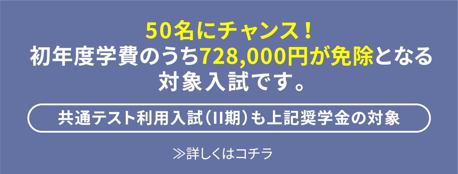 50名にチャンス！初年度学費のうち728,000円が免除となる対象入試です。 [共通テスト利用入試（II期）も上記奨学金の対象] ≫詳しくはコチラ