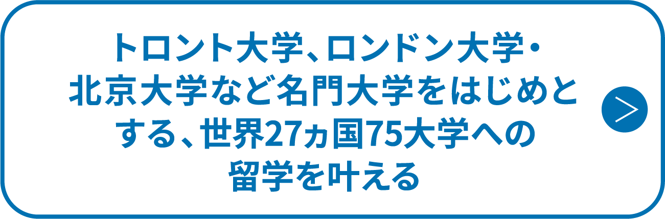トロント大学、ロンドン大学・北京大学など名門大学をはじめとする、世界27ヵ国75大学への留学を叶える