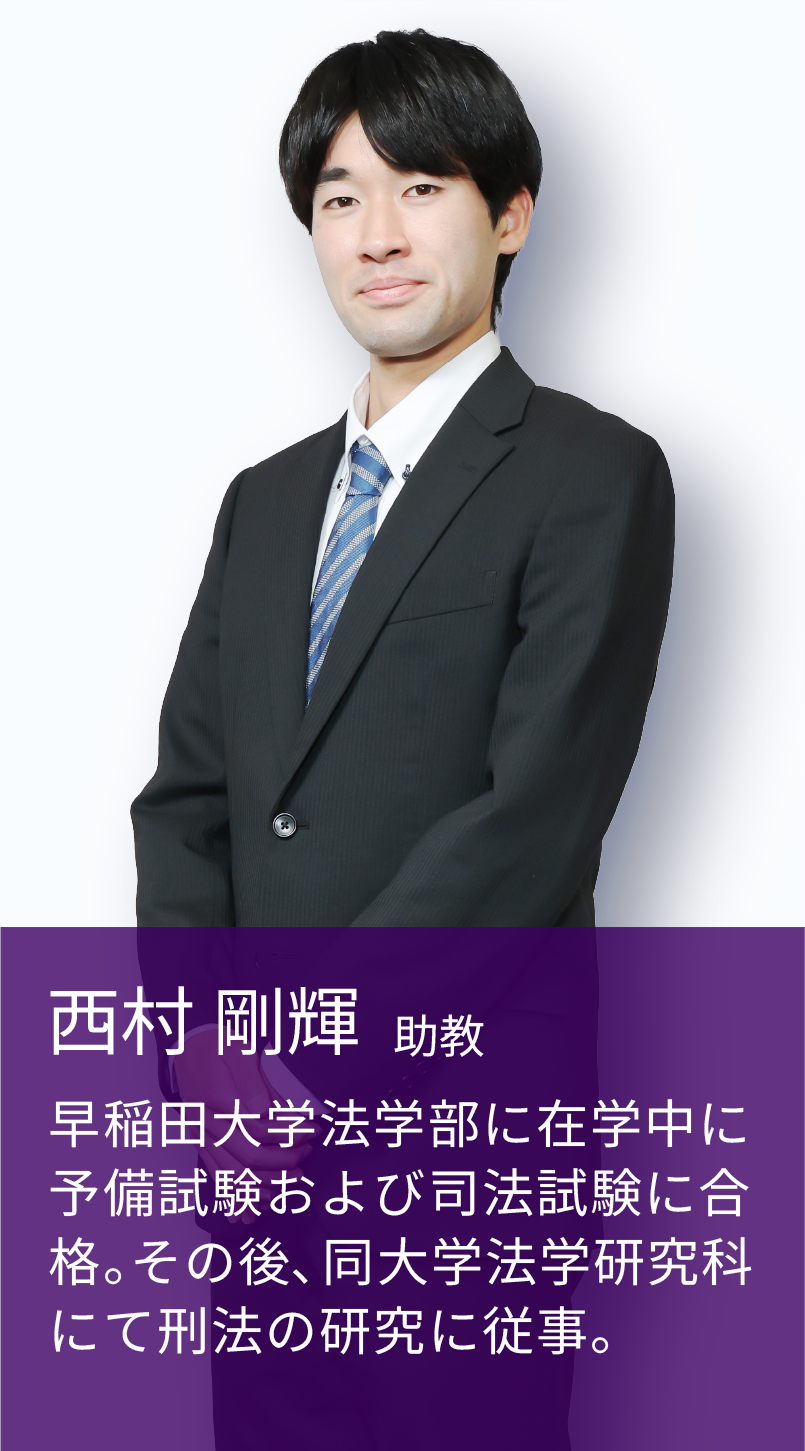 西村 剛輝 助教 早稲田大学法学部に在学中に予備試験および司法試験に合格。その後、同大学法学研究科にて刑法の研究に従事。